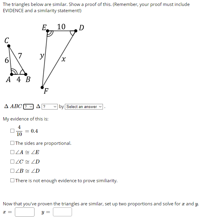 The triangles below are similar. Show a proof of this. (Remember, your proof must include
EVIDENCE and a similarity statement!)
E.
10
D
C
7
6.
y
А 4 В
F
A ABC ?
by Select an answer v
My evidence of this is:
4
- 0.4
10
OThe sides are proportional.
OZA N ZE
OZC 2 ZD
OZB = ZD
OThere is not enough evidence to prove similiarity.
Now that you've proven the triangles are similar, set up two proportions and solve for æ and y.
y =
