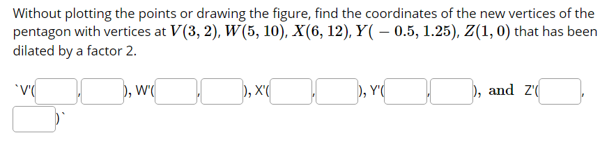 Without plotting the points or drawing the figure, find the coordinates of the new vertices of the
pentagon with vertices at V(3, 2), W (5, 10), X(6, 12), Y( – 0.5, 1.25), Z(1,0) that has been
dilated by a factor 2.
), W'(
), X'(
), Y'(
), and Z'(
