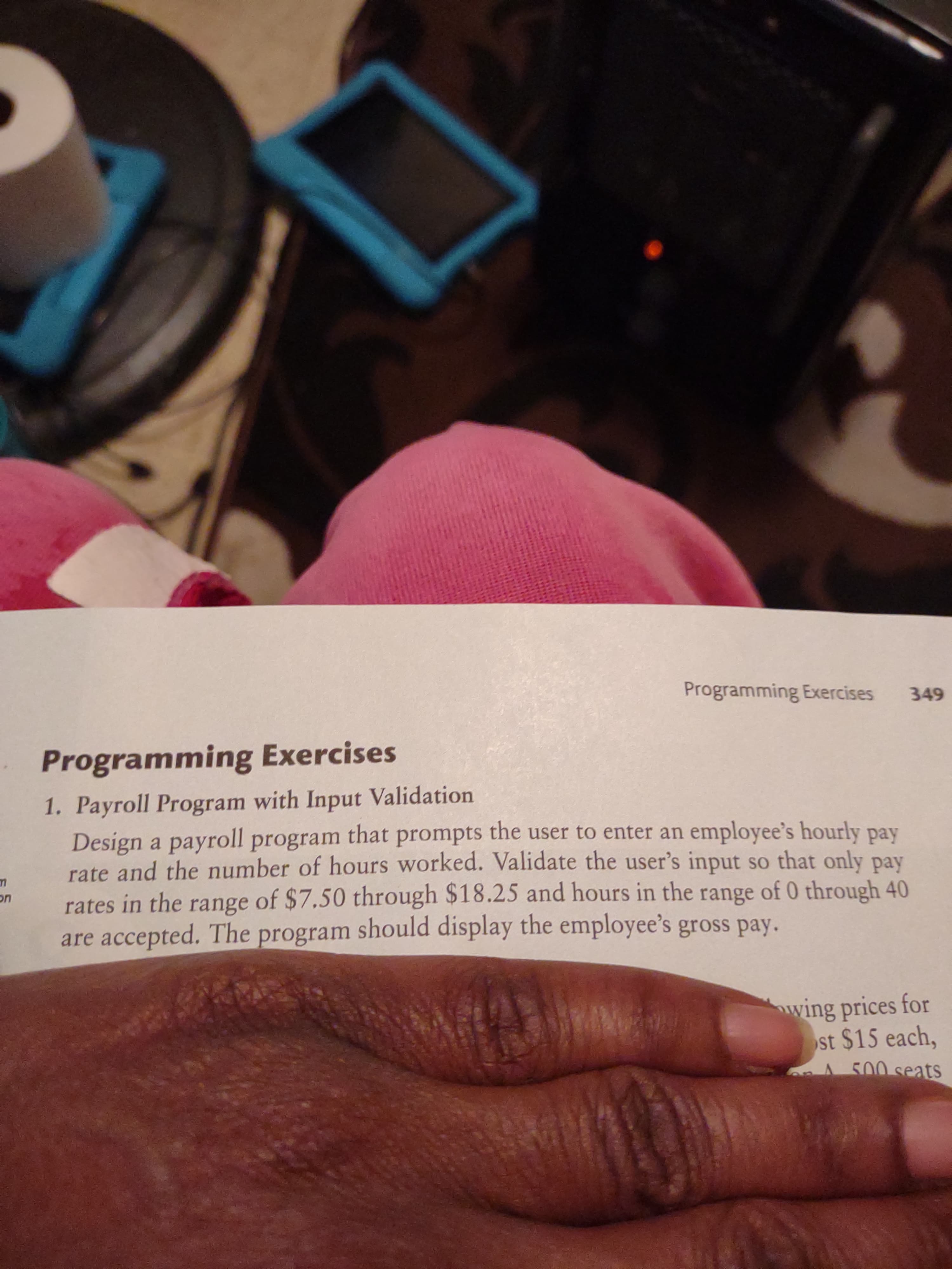 Programming Exercises
349
Programming Exercises
1. Payroll Program with Input Validation
Design a payroll program that prompts the user to enter an employee's hourly pay
rate and the number of hours worked. Validate the user's input so that only pay
rates in the range of $7,50 through $18.25 and hours in the range of 0 through 40
are accepted. The program should display the employee's gross pay.
wing prices for
st $15 each,
A 500 seats
