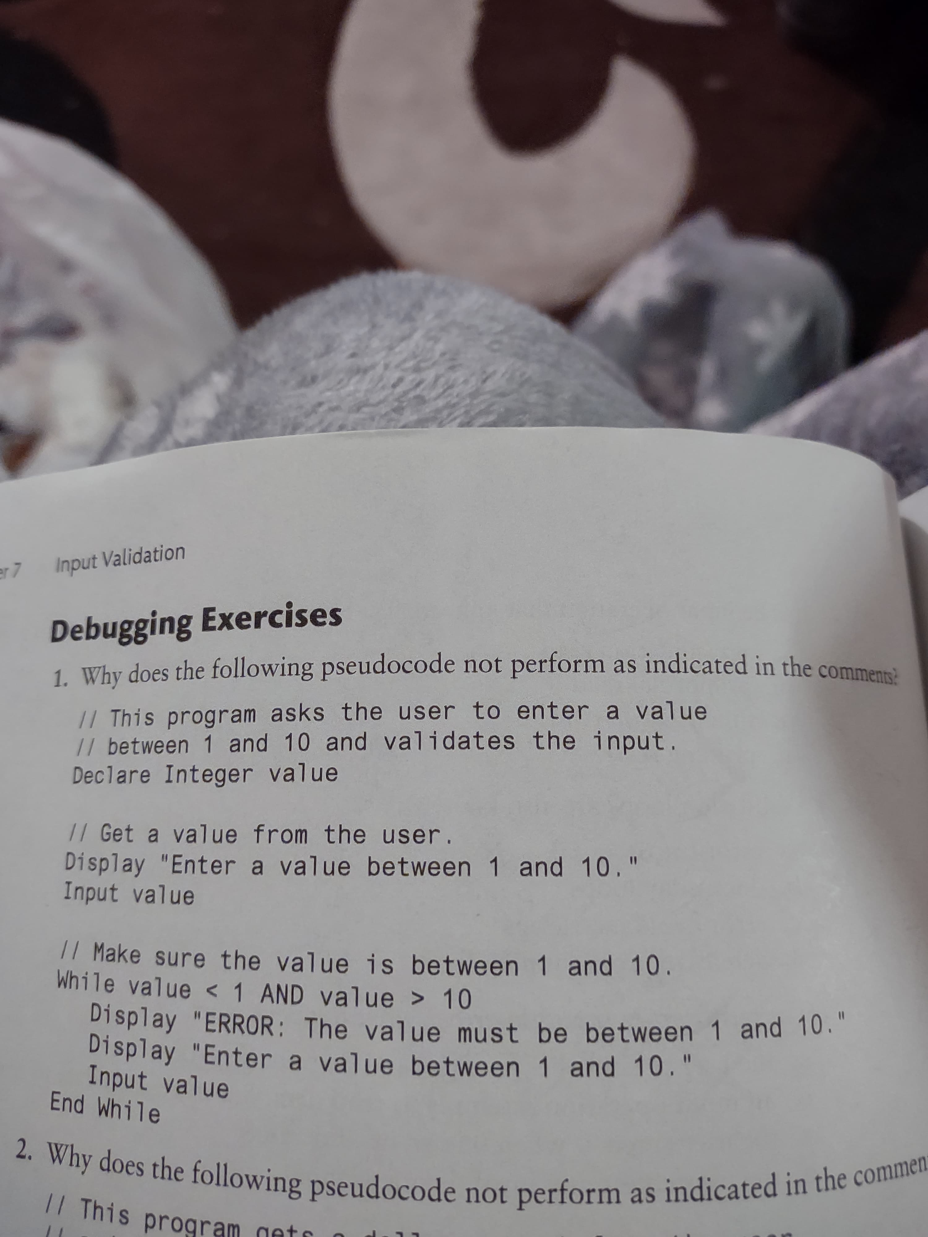 er 7
Input Validation
Debugging Exercises
1. Why does the following pseudocode not perform as indicated in the commens
// This program asks the user to enter a value
// between 1 and 10 and validates the input
Declare Integer value
// Get a value from the user.
Display "Enter a value between 1 and 10."
Input value
|/ Make sure the value is between 1 and 10
While value < 1 AND value > 10
Display "ERROR: The value must be between 1 and 10.
Display "Enter a value between 1 and 10."
Input value
End While
%3D
|/ This program gate
