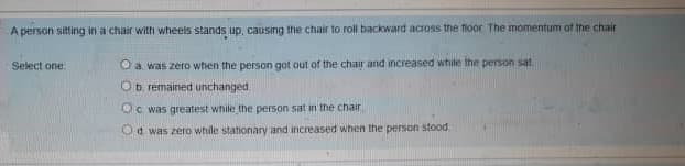 A person sitting in a chair with wheels stands up, causing the chair to roll backward across the floor The momentum of the chair
Select one
O a was zero when the person got out of the chair and increased while the person sat.
Ob remained unchanged
Oc was greatest while the person sat in the chair
Od was zero while stationary and increased when the person stood
