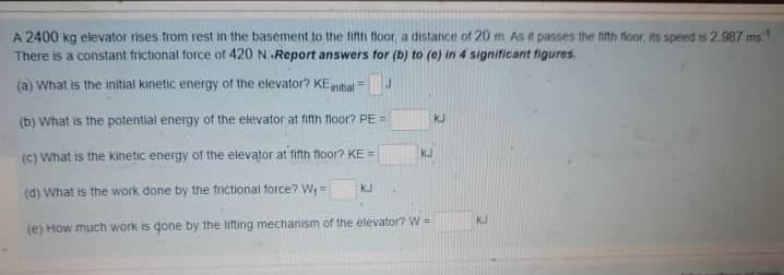 A 2400 kg elevator rises from rest in the basement to the finti floor, a distance of 20 m As it passes the fith floor, its speed is2.987 ms
There is a constant frictional force of 420 N.Report answers for (b) to (e) in 4 significant figures,
(a) What is the initial kinetic energy of the elevator? KEnitial =
(b) What is the potential energy of the elevator at fifth floor? PE =
kJ
(c) What is the kinetic energy of the elevator at fifth floor? KE =
KJ
(d) What is the work done by the trictional force? W, =
kJ
(e) How much work is gone by the lifting mecthanism of the elevator? W=
