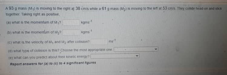 A 93 g mass (M;) is moving to the right at 38 cm/s while a 61 g mass (M) is moving to the left at 53 cmis. They collide head-on and stick
together Taking right as positive,
(a) what is the momentum of M,?
kgms1
(b) what is the momentum of M2?
kgms1
(C) what is the velocity of M, and My atter collision?
ms
(d) what type of collision is this? Choose the most appropnate one.
(e) what can you predict about their kinetic energy?
Report answers for (a) to (c) to 4 signiticant figures
