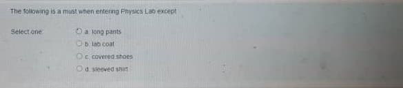 The following is a must when entering Physics Lat except
Select one
Oa long pants
Ob lab coat
Oc. covered shoes
Od sleeved shirt
