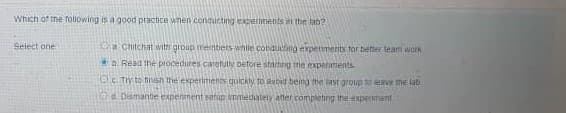 Which of the following isa good ptactce wnen congucting exteitients i the lab?
Select one
Chitchat with group membiets -while conducing expetments for beher team work
Read the procedures catatuly Detore startng tne expetments
O.CTy to nsh the expetimenes quickly to avbid beina he last aroup to ave the lab
HOd.Diamantie expenment sefup minedalely atter completing the expemant
