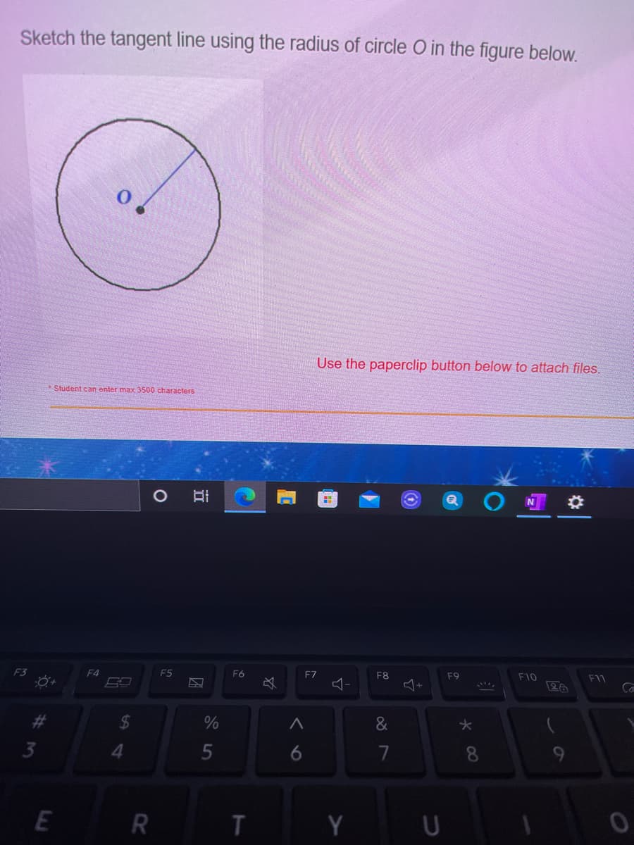 Sketch the tangent line using the radius of circle O in the figure below.
Use the paperclip button below to attach files.
Student can enter max 3500 characters
F4
F5
F6
F7
F8
F9
F10
F11
5
7
8.
9
R
T.
Y
林
