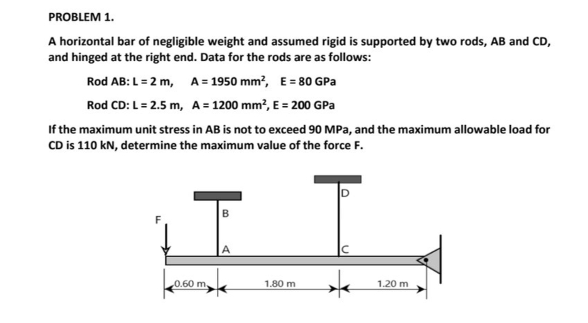 PROBLEM 1.
A horizontal bar of negligible weight and assumed rigid is supported by two rods, AB and CD,
and hinged at the right end. Data for the rods are as follows:
Rod AB: L =2 m,
A = 1950 mm?, E= 80 GPa
Rod CD: L= 2.5 m, A = 1200 mm², E = 200 GPa
If the maximum unit stress in AB is not to exceed 90 MPa, and the maximum allowable load for
CD is 110 kN, determine the maximum value of the force F.
A
0.60 m,
1.80 m
1.20 m
