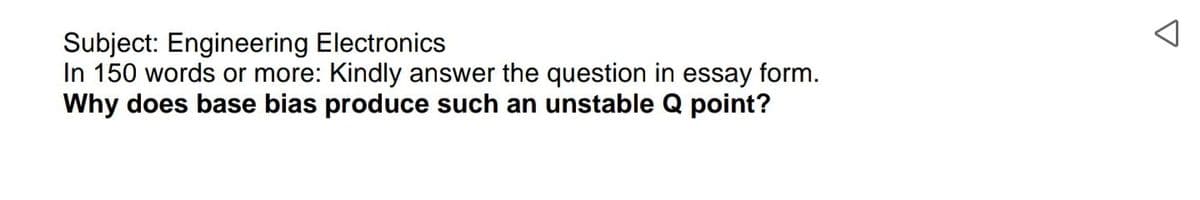 Subject: Engineering Electronics
In 150 words or more: Kindly answer the question in essay form.
Why does base bias produce such an unstable Q point?
