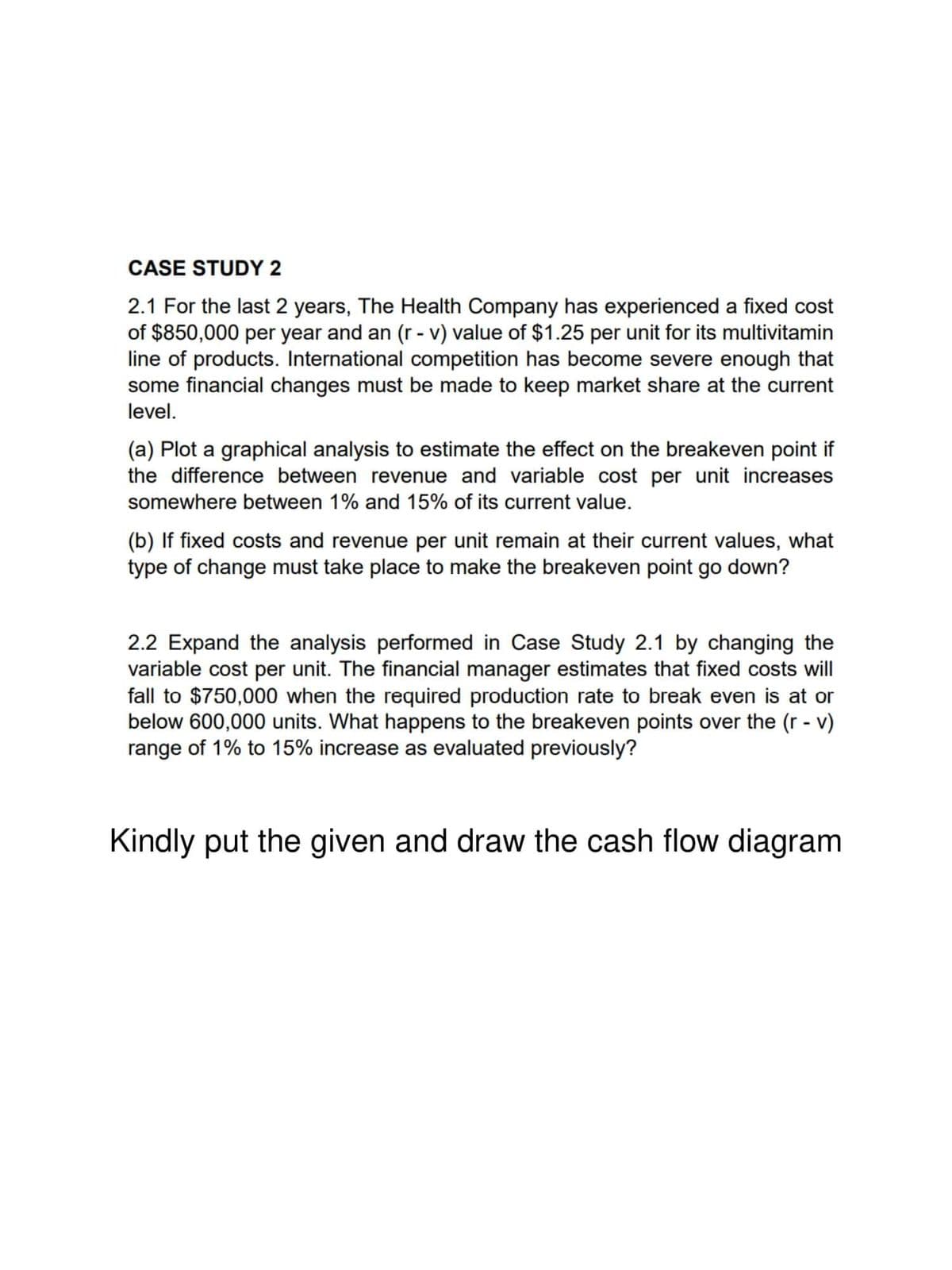 CASE STUDY 2
2.1 For the last 2 years, The Health Company has experienced a fixed cost
of $850,000 per year and an (r - v) value of $1.25 per unit for its multivitamin
line of products. International competition has become severe enough that
some financial changes must be made to keep market share at the current
level.
(a) Plot a graphical analysis to estimate the effect on the breakeven point if
the difference between revenue and variable cost per unit increases
somewhere between 1% and 15% of its current value.
(b) If fixed costs and revenue per unit remain at their current values, what
type of change must take place to make the breakeven point go down?
2.2 Expand the analysis performed in Case Study 2.1 by changing the
variable cost per unit. The financial manager estimates that fixed costs will
fall to $750,000 when the required production rate to break even is at or
below 600,000 units. What happens to the breakeven points over the (r - v)
range of 1% to 15% increase as evaluated previously?
Kindly put the given and draw the cash flow diagram
