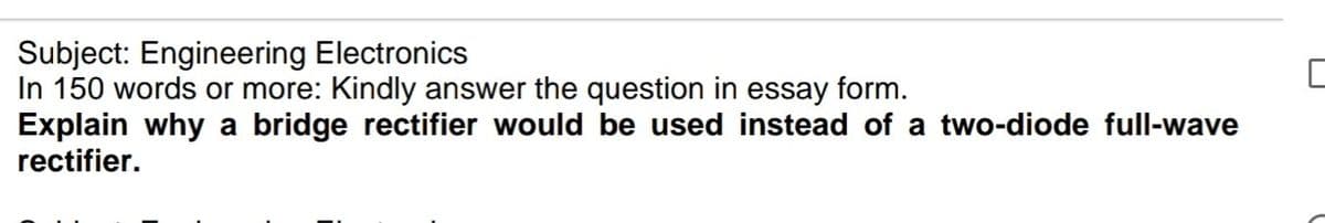 Subject: Engineering Electronics
In 150 words or more: Kindly answer the question in essay form.
Explain why a bridge rectifier would be used instead of a two-diode full-wave
rectifier.
