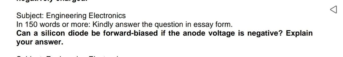 Subject: Engineering Electronics
In 150 words or more: Kindly answer the question in essay form.
Can a silicon diode be forward-biased if the anode voltage is negative? Explain
your answer.
