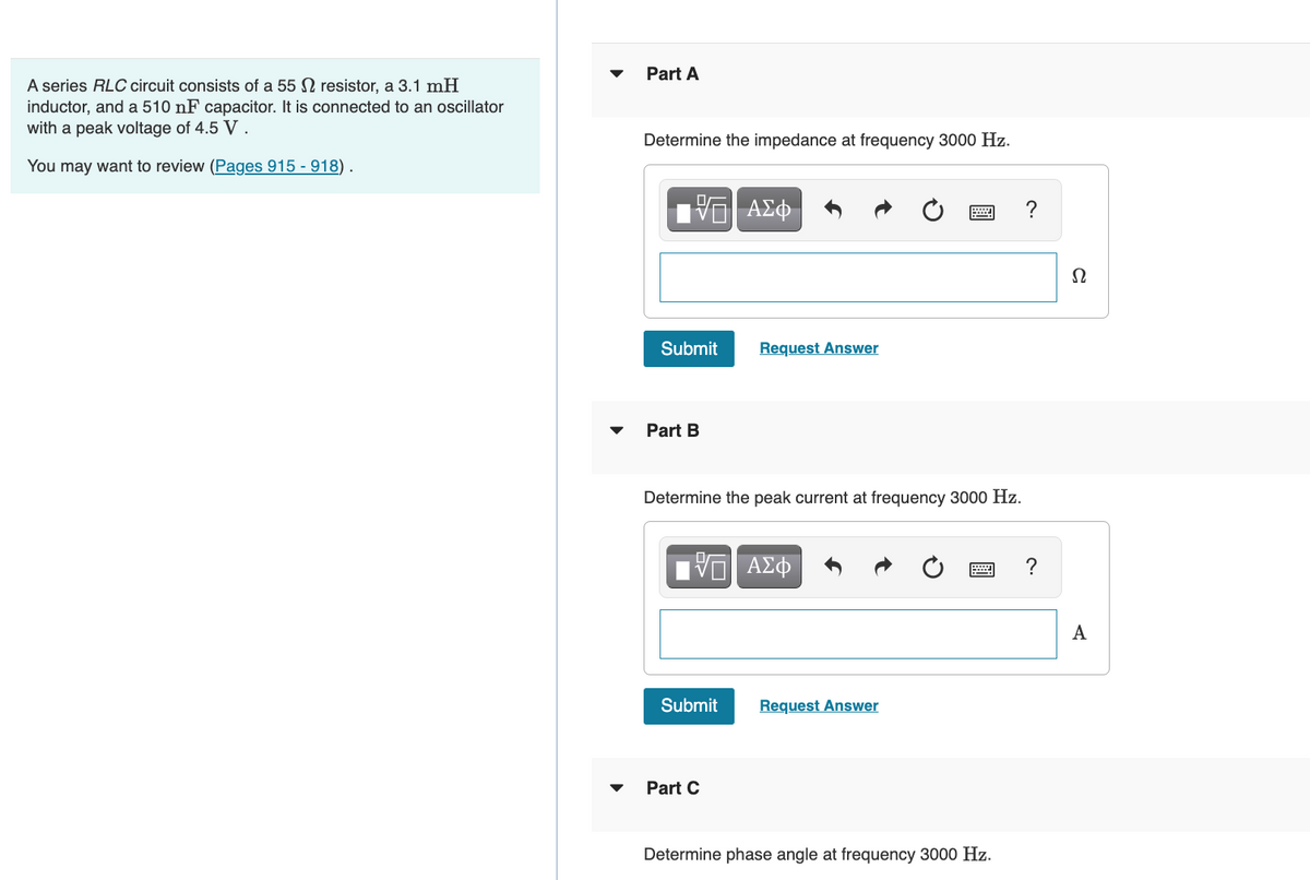 A series RLC circuit consists of a 55 resistor, a 3.1 mH
inductor, and a 510 nF capacitor. It is connected to an oscillator
with a peak voltage of 4.5 V .
You may want to review (Pages 915 - 918).
Part A
Determine the impedance at frequency 3000 Hz.
ΨΕ ΑΣΦ
Submit
Part B
Request Answer
Determine the peak current at frequency 3000 Hz.
VE ΑΣΦ
Submit
Part C
www
Request Answer
P ?
Determine phase angle at frequency 3000 Hz.
Ω
A