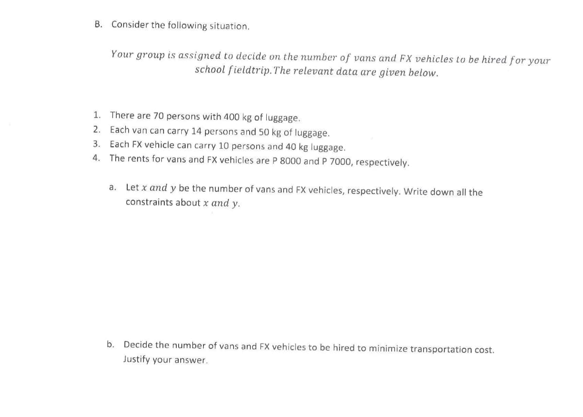 B. Consider the following situation.
Your group is assigned to decide on the number of vans and FX vehicles to be hired for your
school fieldtrip.The relevant data are given below.
1. There are 70 persons with 400 kg of luggage.
2. Each van can carry 14 persons and 50 kg of luggage.
Each FX vehicle can carry 10 persons and 40 kg luggage.
4. The rents for vans and FX vehicles are P 8000 and P 7000, respectively.
3.
a. Let x and y be the number of vans and FX vehicles, respectively. Write down all the
constraints about x and y.
b.
Decide the number of vans and FX vehicles to be hired to minimize transportation cost.
Justify your answer.
