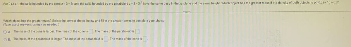 For 0 ≤rs 1, the solid bounded by the cone z = 3-3r and the solid bounded by the paraboloid z = 3-3r² have the same base in the xy-plane and the same height. Which object has the greater mass if the density of both objects is p(r,0,z) = 10 - 8z?
Which object has the greater mass? Select the correct choice below and fill in the answer boxes to complete your choice.
(Type exact answers, using as needed.)
OA. The mass of the cone is larger. The mass of the cone is The mass of the paraboloid is
OB. The mass of the paraboloid is larger. The mass of the paraboloid is
The mass of the cone is