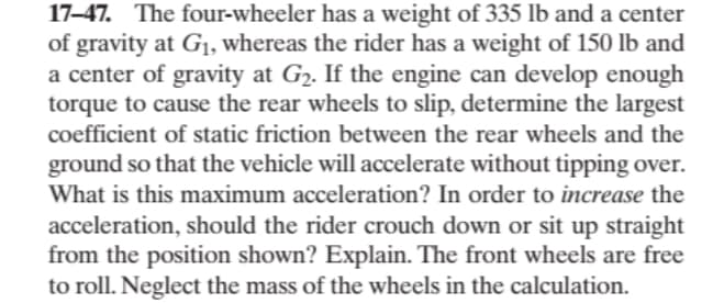 17-47. The four-wheeler has a weight of 335 lb and a center
of gravity at G₁, whereas the rider has a weight of 150 lb and
a center of gravity at G₂. If the engine can develop enough
torque to cause the rear wheels to slip, determine the largest
coefficient of static friction between the rear wheels and the
ground so that the vehicle will accelerate without tipping over.
What is this maximum acceleration? In order to increase the
acceleration, should the rider crouch down or sit up straight
from the position shown? Explain. The front wheels are free
to roll. Neglect the mass of the wheels in the calculation.