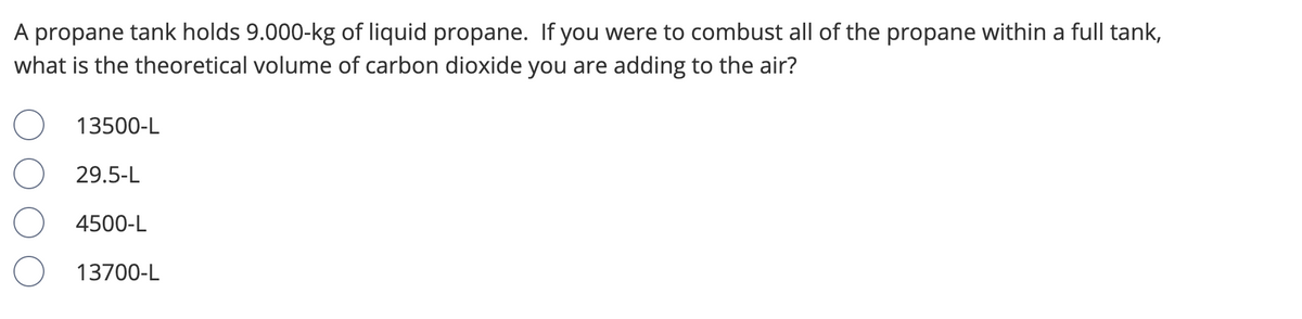 A propane tank holds 9.000-kg of liquid propane. If you were to combust all of the propane within a full tank,
what is the theoretical volume of carbon dioxide you are adding to the air?
13500-L
29.5-L
4500-L
13700-L
