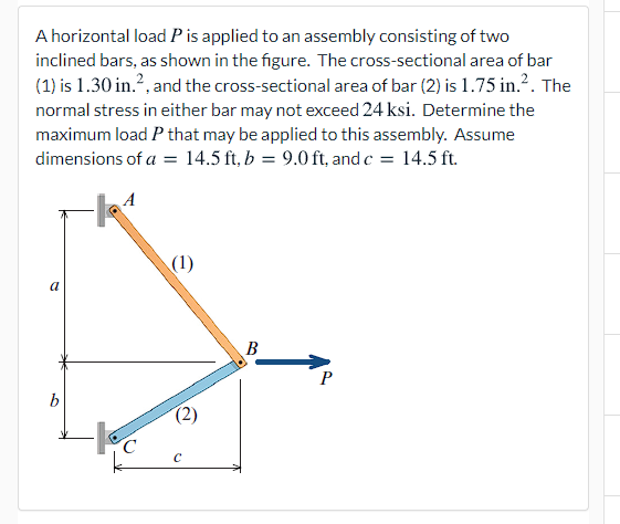 A horizontal load P is applied to an assembly consisting of two
inclined bars, as shown in the figure. The cross-sectional area of bar
(1) is 1.30 in.?, and the cross-sectional area of bar (2) is 1.75 in.?. The
normal stress in either bar may not exceed 24 ksi. Determine the
maximum load P that may be applied to this assembly. Assume
dimensions of a = 14.5 ft, b = 9.0 ft, and c = 14.5 ft.
(1)
a
B
P
b
(2)
