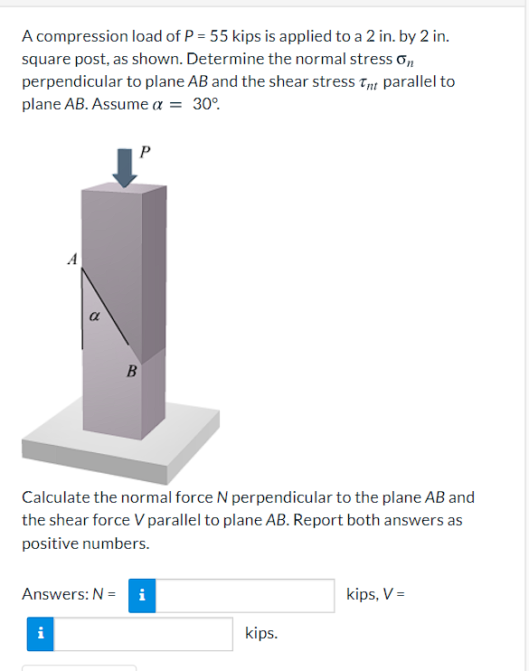 A compression load of P = 55 kips is applied to a 2 in. by 2 in.
square post, as shown. Determine the normal stress o,
perpendicular to plane AB and the shear stress Tp parallel to
plane AB. Assume a = 30°.
P
A
a
В
Calculate the normal force N perpendicular to the plane AB and
the shear force Vparallel to plane AB. Report both answers as
positive numbers.
Answers: N =
i
kips, V =
i
kips.
