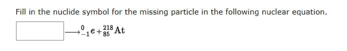 Fill in the nuclide symbol for the missing particle in the following nuclear equation.
218 At
e+ 85
