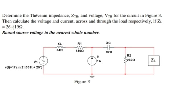 Determine the Thévenin impedance, ZTH, and voltage, VTH for the circuit in Figure 3.
Then calculate the voltage and current, across and through the load respectively, if Z₁
= 26+j1992.
Round source voltage to the nearest whole number.
V1
v(t)=17sin(2339t+25°)
XL
340
R1
14002
Figure 3
11
1A
XC
HH
9202
R2
2600
ZL