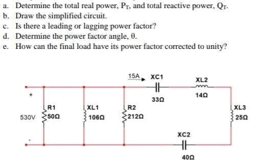 a. Determine the total real power, Pr, and total reactive power, QT-
b. Draw the simplified circuit.
c. Is there a leading or lagging power factor?
d. Determine the power factor angle, 0.
e. How can the final load have its power factor corrected to unity?
530V
R1
5002
XL1
10602
15A
R2
2120
XC1
HH
3302
XC2
HH
4002
XL2
140
XL3
250