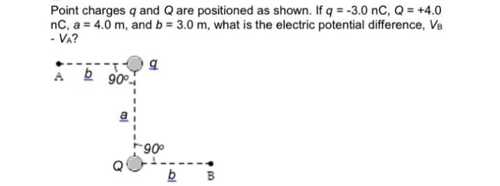 Point charges q and Q are positioned as shown. If q = -3.0 nC, Q = +4.0
nC, a = 4.0 m, and b = 3.0 m, what is the electric potential difference, VB
- VA?
A
90°
a
*90°
b
I
93
B