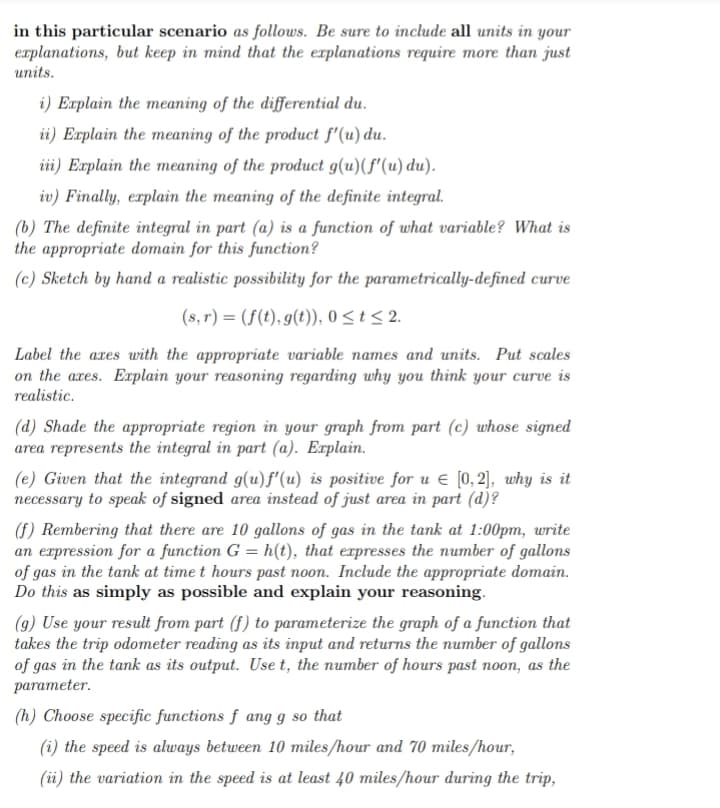 in this particular scenario as follows. Be sure to include all units in your
explanations, but keep in mind that the explanations require more than just
units.
i) Explain the meaning of the differential du.
ii) Explain the meaning of the product f'(u) du.
iii) Explain the meaning of the product g(u)(f'(u) du).
iv) Finally, explain the meaning of the definite integral.
(b) The definite integral in part (a) is a function of what variable? What is
the appropriate domain for this function?
(c) Sketch by hand a realistic possibility for the parametrically-defined curve
(s,r) = (f(t), g(t)), 0≤ t ≤ 2.
Label the axes with the appropriate variable names and units. Put scales
on the axes. Explain your reasoning regarding why you think your curve is
realistic.
(d) Shade the appropriate region in your graph from part (c) whose signed
area represents the integral in part (a). Explain.
(e) Given that the integrand g(u)f'(u) is positive for u € [0,2], why is it
necessary to speak of signed area instead of just area in part (d)?
(f) Rembering that there are 10 gallons of gas in the tank at 1:00pm, write
an expression for a function G = h(t), that expresses the number of gallons
of gas in the tank at time t hours past noon. Include the appropriate domain.
Do this as simply as possible and explain your reasoning.
(g) Use your result from part (f) to parameterize the graph of a function that
takes the trip odometer reading as its input and returns the number of gallons
of gas in the tank as its output. Use t, the number of hours past noon, as the
parameter.
(h) Choose specific functions f ang g so that
(i) the speed is always between 10 miles/hour and 70 miles/hour,
(ii) the variation in the speed is at least 40 miles/hour during the trip,