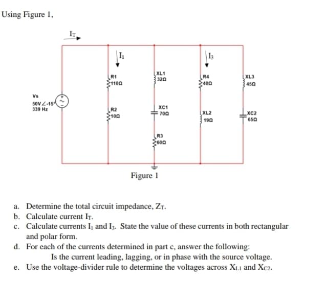 Using Figure 1,
Vs
50V-15
339 Hz
R1
$1100
R2
100
www
XL1
320
HH
XC1
700
R3
600
Figure 1
13
R4
400
XL2
1902
XL3
450
XC2
650
a. Determine the total circuit impedance, ZT.
b. Calculate current IT.
c. Calculate currents I, and I3. State the value of these currents in both rectangular
and polar form.
d. For each of the currents determined in part c, answer the following:
Is the current leading, lagging, or in phase with the source voltage.
e. Use the voltage-divider rule to determine the voltages across XL1 and Xc2.