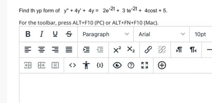 Find th yp form of y" + 4y + 4y= 2e-2t+ 3 te-2t + 4cost + 5.
For the toolbar, press ALT+F10 (PC) or ALT+FN+F10 (Mac).
BI
I U
Paragraph
E 등등≡
国民图 <>
T
† {}
X² X₂
Arial
K7
Ку
10pt
>¶¶<