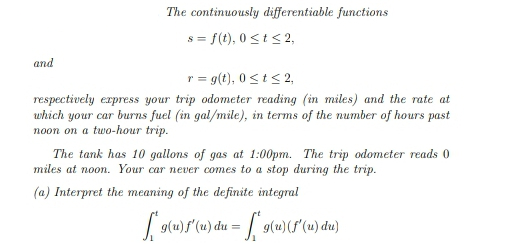 and
The continuously differentiable functions
s = f(t), 0≤ t ≤ 2,
r = g(t), 0≤t≤ 2,
respectively express your trip odometer reading (in miles) and the rate at
which your car burns fuel (in gal/mile), in terms of the number of hours past
noon on a two-hour trip.
The tank has 10 gallons of gas at 1:00pm. The trip odometer reads 0
miles at noon. Your car never comes to a stop during the trip.
(a) Interpret the meaning of the definite integral
[*9(u)f'(u) du = [[*9(u) (f' (u) du)