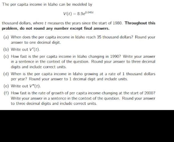 The per capita income in Idaho can be modeled by
V(t) = 8.9e0.045t
thousand dollars, where t measures the years since the start of 1980. Throughout this
problem, do not round any number except final answers.
(a) When does the per capita income in Idaho reach 35 thousand dollars? Round your
answer to one decimal digit.
(b) Write out V'(t).
(c) How fast is the per capita income in Idaho changing in 1990? Write your answer
in a sentence in the context of the question. Round your answer to three decimal
digits and include correct units.
(d) When is the per capita income in Idaho growing at a rate of 1 thousand dollars
per year? Round your answer to 1 decimal digit and include units.
(e) Write out V"(t).
(f) How fast is the rate of growth of per capita income changing at the start of 2000?
Write your answer in a sentence in the context of the question. Round your answer
to three decimal digits and include correct units.