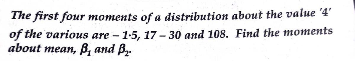 The first four moments of a distribution about the value '4'
of the various are – 1-5, 17 – 30 and 108. Find the moments
about mean, B, and B,.
