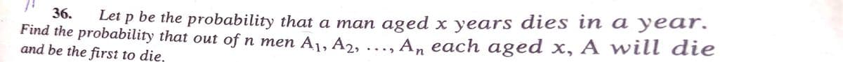 Let p be the probability that a man aged x years dies in a year.
An each aged x, A will die
36.
Find the probability that out of n men A1, A2, ..,
and be the first to die,
