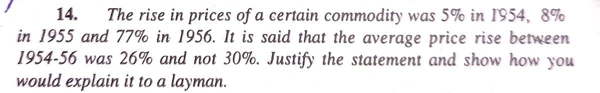 14.
The rise in prices of a certain commodity was 5% in 1954, 8%
in 1955 and 77% in 1956. It is said that the average price rise between
1954-56 was 26% and not 30%. Justify the statement and show how you
would explain it to a layman.
