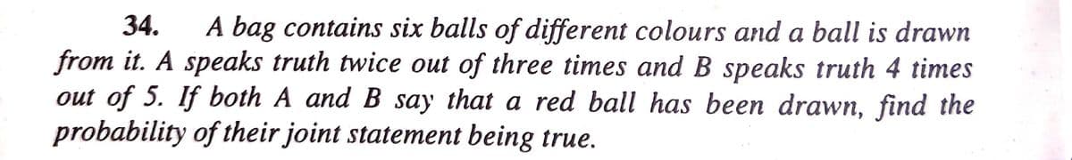 34.
A bag contains six balls of different colours and a ball is drawn
from it. A speaks truth twice out of three times and B speaks truth 4 times
out of 5. If both A and B say that a red ball has been drawn, find the
probability of their joint statement being true.
