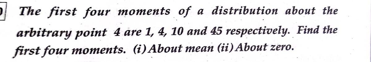 The first four moments of a distribution about the
arbitrary point 4 åre 1, 4, 10 and 45 respectively. Find the
first four moments. (i)About mean (ii) About zero.
