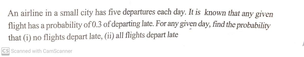 An airline in a small city has five departures each day. It is known that any given
flight has a probability of 0.3 of departing late. For any given day, find the probability
that (i) no flights depart late, (ii) all flights depart late
CS Scanned with CamScanner