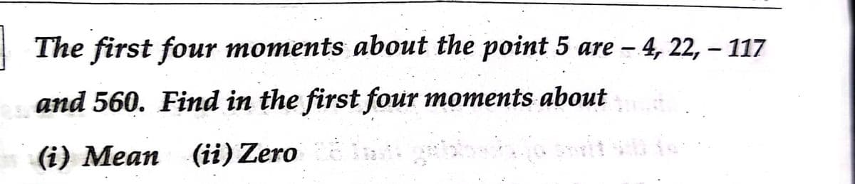 The first four moments about the point 5 are – 4, 22, – 117
|
and 560. Find in the first four moments about
(i) Mean (ii) Zero
