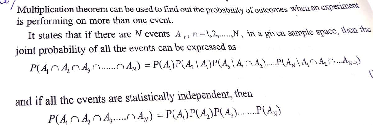 Multiplication theorem can be used to find out the probability of outcomes when an experiment
is performing on more than one event.
It states that if there are N events A
n =1,2,...,N, in a given sample space, then the
joint probability of all the events can be expressed as
P(ANA,N A,n.
Ax) = P(A,)P(A,|4)P(A,\ ANA,)...P(A, \ ANAN.Ay)
and if all the events are statistically independent, then
P(An4,0,...O AN) = P(A,)P(A,)P(A,).....(A,)
