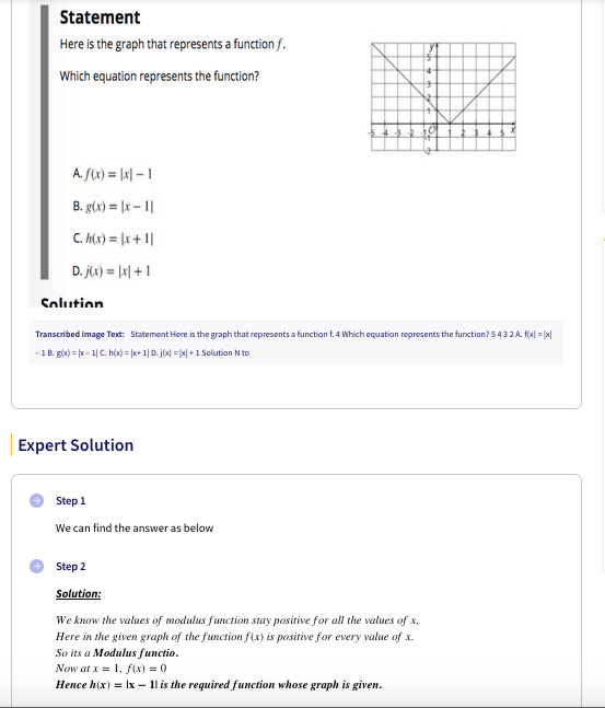 Statement
Here is the graph that represents a function f.
Which equation represents the function?
A. f(x) = [x| – 1
B. g(x) = |x – 1|
C. h(x) = [x + 1|
D. jx) = |x| + 1
Solution
Transcribed Image Text: Statement Here is the graph that represents a function f. 4 Which equation represents the function? 5432A. f(x) = |x|
-1B. gix) = x - 1| C. hộ = |x+ 1| D. jóx) = x| + 1 Solution N to
Expert Solution
Step 1
We can find the answer as below
Step 2
Solution:
We know the values of modulus function stay positive for all the values of x,
Here in the given graph of the function f(x) is positive for every value of x.
So its a Modulus functio.
Now at x = 1, f(x) = 0
Hence h(x) = Ix – 1| is the required function whose graph is given.
