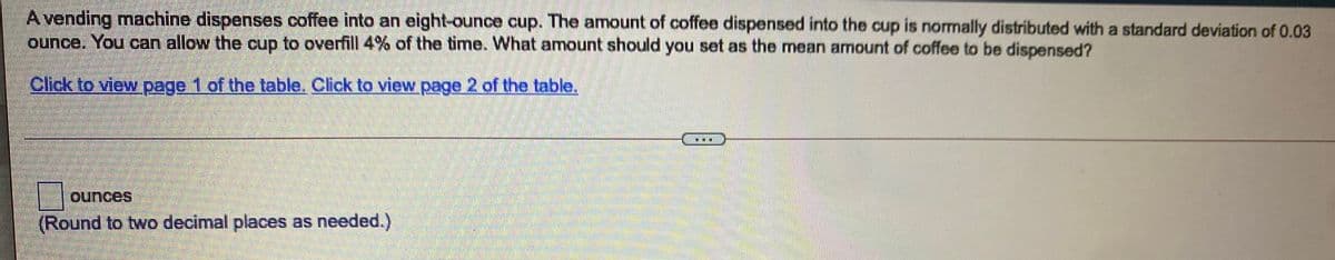 Avending machine dispenses coffee into an eight-ounce cup. The amount of coffee dispensed into the cup is normally distributed with a standard deviation of 0.03
ounce. You can allow the cup to overfill 4% of the time. What amount should you set as the mean amount of coffee to be dispensed?
Click to view page 1 of the table. Click to view page 2 of the table.
...
ounces
(Round to two decimal places as needed.)
