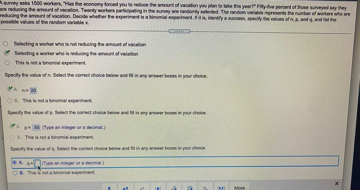 A survey asks 1500 workers, "Has the economy forced you to reduce the amount of vacation you plan to take this year?" Fifty-five percent of those surveyed say they
are reducing the amount of vacation. Twenty workers participating in the survey are randomly selected. The random variable represents the number of workers who are
reducing the amount of vacation. Decide whether the experiment is a binomial experiment. If it is, identify a success, specify the values of n, p, and q, and list the
possible values of the random variable x.
Selecting a worker who is not reducing the amount of vacation
Selecting a worker who is reducing the amount of vacation
O This is not a binomial experiment.
Specify the value of n. Select the correct choice below and fill in any answer boxes in your choice.
n=20
OB. This is not a binomial experiment.
Specify the value of p. Select the correct choice below and fill in any answer boxes in your choice.
p= .55 (Type an integer or a decimal.)
OB. This is not a binomial experiment.
Specify the value of g. Select the correct choice below and fill in any answer boxes in your choice.
O A.
O A. q= |(Type an integer or a decimal.)
B. This is not a binomial experiment.
(0)
More
