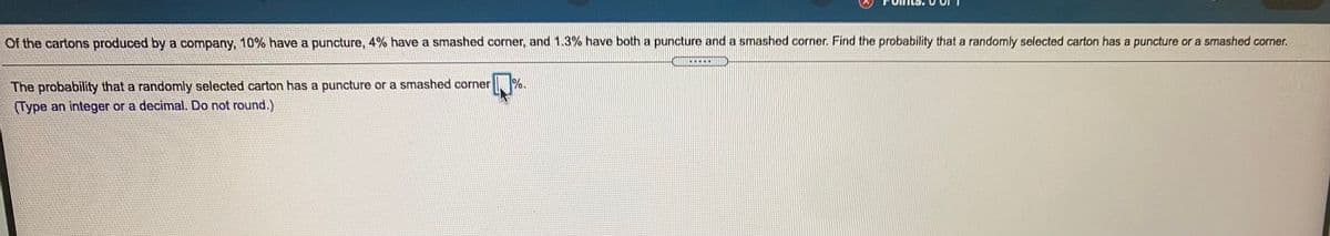 Of the cartons produced by a company, 10% have a puncture, 4% have a smashed corner, and 1.3% have both a puncture and a smashed corner. Find the probability that a randomly selected carton has a puncture or a smashed corner.
The probability that a randomly selected carton has a puncture or a smashed corner
(Type an integer or a decimal. Do not round.)
%.
