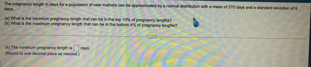 The pregnancy length in days for a population of new mothers can be approximated by a normal distribution with a mean of 270 days and a standard deviation of 9
days.
(a) What is the minimum pregnancy length that can be in the top 10% of pregnancy lengths?
(b) What is the maximum pregnancy length that can be in the bottom 4% of pregnancy lengths?
書:
灣券
(a) The minimum pregnancy length is
days.
券券
(Round to one decimal place as needed.)
