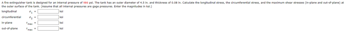 A fire extinguisher tank is designed for an internal pressure of 986 psi. The tank has an outer diameter of 4.5 in. and thickness of 0.08 in. Calculate the longitudinal stress, the circumferential stress, and the maximum shear stresses (in-plane and out-of-plane) at
the outer surface of the tank. (Assume that all internal pressures are gage pressures. Enter the magnitudes in ksi.)
longitudinal
ksi
circumferential
0, =
ksi
in-plane
Tmax
ksi
out-of-plane
Tmax
ksi
