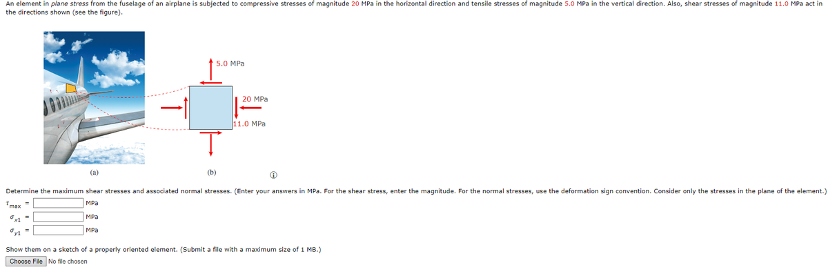 An element in plane stress from the fuselage of an airplane is subjected to compressive stresses of magnitude 20 MPa in the horizontal direction and tensile stresses of magnitude 5.0 MPa in the vertical direction. Also, shear stresses of magnitude 11.0 MPa act in
the directions shown (see the figure).
5.0 MPa
20 MPa
11.0 MPa
(a)
(b)
Determine the maximum shear stresses and associated normal stresses. (Enter your answers in MPa. For the shear stress, enter the magnitude. For the normal stresses, use the deformation sign convention. Consider only the stresses in the plane of the element.)
Imax
MPа
MPa
MPa
Show them on a sketch of a properly oriented element. (Submit a file with a maximum size of 1 MB.)
Choose File No file chosen
