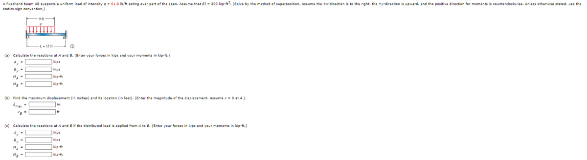A fixed-end beam AB supports a uniform load of intensity g = 61.8 Ib/ft acting over part of the span. Assume that EI = 300 kip-ft. (Solve by the method of superposition. Assume the +x-direction is to the right, the +y-direction is upward, and the positive direction for moments is counterclockwise. Unless otherwise stated, use the
statics sign convention.)
L= 15 ft
(a) Calculate the reactions at A and B. (Enter your forces in kips and your moments in kip-ft.)
A, =
kips
B, =
kips
MA =
kip-ft
MR =
| kip-ft
(b) Find the maximum displacement (in inches) and its location (in feet). (Enter the magnitude of the displacement. Assume x = 0 at A.)
ômay =
in.
ft
(c) Calculate the reactions at A and B if the distributed load is applied from A to B. (Enter your forces in kips and your moments in kip-ft.)
A, =
kips
kips
By
MA =
kip-ft
kip-ft
