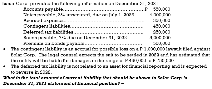 Lunar Corp. provided the following information on December 31, 2021:
.P 550,000
Accounts payable...
Notes payable, 8% unsecured, due on July 1, 2023.
Accrued expenses..
4,000,000
350,000
450,000
Contingent liabilities..
Deferred tax liabilities...
Bonds payable, 7% due on December 31, 2022.
Premium on bonds payable....
250,000
5,000,000
500,000
The contingent liability is an accrual for possible loss on a P 1,000,000 lawsuit filed against
Solar Corp. The legal counsel expects the suit to be settled in 2022 and has estimated that
the entity will be liable for damages in the range of P 450,000 to P 750,000.
The deferred tax liability is not related to an asset for financial reporting and is expected
to reverse in 2022.
What is the total amount of current liability that should be shown in Solar Corp.'s
December 31, 2021 statement of financial position? -
