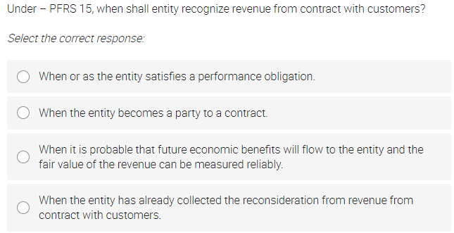 Under - PFRS 15, when shall entity recognize revenue from contract with customers?
Select the correct response:
When or as the entity satisfies a performance obligation.
When the entity becomes a party to a contract.
When it is probable that future economic benefits will flow to the entity and the
fair value of the revenue can be measured reliably.
When the entity has already collected the reconsideration from revenue from
contract with customers.
