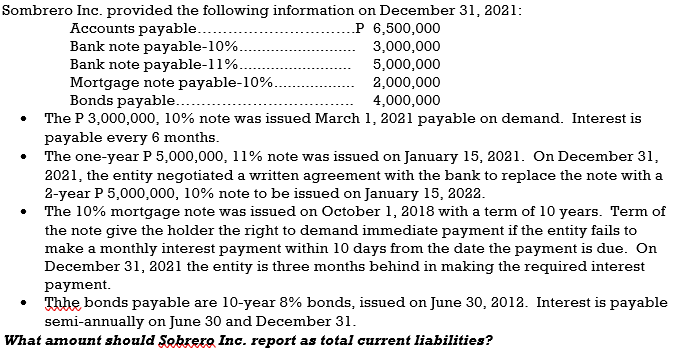 Sombrero Inc. provided the following information on December 31, 2021:
.P 6,500,000
Accounts payable....
Bank note payable-10%.
Bank note payable-11%.
Mortgage note payable-10%.
Bonds payable...
The P 3,000,000, 10% note was issued March 1, 2021 payable on demand. Interest is
payable every 6 months.
The one-year P 5,000,000, 11% note was issued on January 15, 2021. On December 31,
2021, the entity negotiated a written agreement with the bank to replace the note with a
2-year P 5,000,000, 10% note to be issued on January 15, 2022.
The 10% mortgage note was issued on October 1, 2018 with a term of 10 years. Term of
the note give the holder the right to demand immediate payment if the entity fails to
make a monthly interest payment within 10 days from the date the payment is due. On
December 31, 2021 the entity is three months behind in making the required interest
3,000,000
5,000,000
2,000,000
4,000,000
payment.
Thhe bonds payable are 10-year 8% bonds, issued on June 30, 2012. Interest is payable
semi-annually on June 30 and December 31.
What amount should Sobrero Inc. report as total current liabilities?
